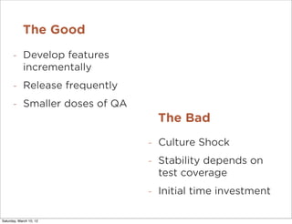 The Good
      -     Develop features
            incrementally
      -     Release frequently
      -     Smaller doses of QA
                                      The Bad
                                  -   Culture Shock
                                  -   Stability depends on
                                      test coverage
                                  -   Initial time investment

Saturday, March 10, 12
 