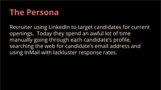 The Persona
Recruiter using LinkedIn to target candidates for current
openings. Today they spend an awful lot of time
manually going through each candidate’s profile,
searching the web for candidate’s email address and
using InMail with lackluster response rates.
 