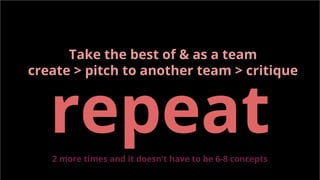 Take the best of & as a team
create > pitch to another team > critique
repeat2 more times and it doesn’t have to be 6-8 concepts
 