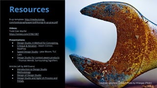 Resources
8-up template: http://media.konigi.
com/tools/graphpaper/pdf/konigi-8-up-gray.pdf
Videos:
Todd Zaki Warfel
https://vimeo.com/37861987
Presentations:
● Design Studio: A Method for Concepting,
● Critique & Iteration - Adam Connor,
MadPow
● Speed Design Studio - Jabe Bloom, TLC
Labs
● Design Studio for context-aware products
- Thomas Wendt, Surrounding Signifiers
Articles (all by Will Evans)
● Introduction to Design Studio
Methodology
● Design of Design Studio
● Design Studio and Agile UX Process and
Pitfalls
Creative Commons License: Photo by HVargas (Flickr)
 