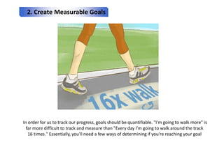 2. Create Measurable Goals
In order for us to track our progress, goals should be quantifiable. "I'm going to walk more" i...