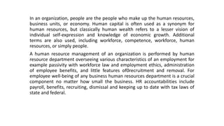 In an organization, people are the people who make up the human resources,
business units, or economy. Human capital is often used as a synonym for
human resources, but classically human wealth refers to a lesser vision of
individual self-expression and knowledge of economic growth. Additional
terms are also used, including workforce, competence, workforce, human
resources, or simply people.
A human resource management of an organization is performed by human
resource department overseeing various characteristics of an employment for
example passivity with workforce law and employment ethics, administration
of employee benefits, and little features of0recruitment and removal. For
employee well-being of any business human resources department is a crucial
component no matter how small the business. HR accountabilities include
payroll, benefits, recruiting, dismissal and keeping up to date with tax laws of
state and federal.
 