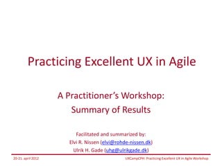 Practicing Excellent UX in Agile

                    A Practitioner’s Workshop:
                       Summary of Results

                         Facilitated and summarized by:
                      Elvi R. Nissen (elvi@rohde-nissen.dk)
                        Ulrik H. Gade (uhg@ulrikgade.dk)
20-21. april 2012                             UXCampCPH: Practicing Excellent UX in Agile Workshop
 