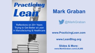 Mark Graban
@MarkGraban
www.PracticingLean.com
www.LeanBlog.org
Slides & More:
www.MarkGraban.com/LALMS
Reflections on 20+ Years
Trying to Get Better at Lean
in Manufacturing & Healthcare
 