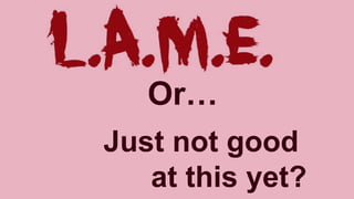 Or…
Just not good
at this yet?
 