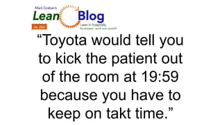 “Toyota would tell you
to kick the patient out
of the room at 19:59
because you have to
keep on takt time.”
 