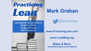 Mark Graban
@MarkGraban
www.PracticingLean.com
www.LeanBlog.org
Slides & More:
www.MarkGraban.com/LFMay16
Reflections on 20 Years
Trying to Get Better at Lean
in Manufacturing & Healthcare
 