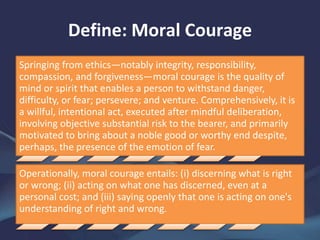 Define: Moral Courage
Springing from ethics—notably integrity, responsibility,
compassion, and forgiveness—moral courage is the quality of
mind or spirit that enables a person to withstand danger,
difficulty, or fear; persevere; and venture. Comprehensively, it is
a willful, intentional act, executed after mindful deliberation,
involving objective substantial risk to the bearer, and primarily
motivated to bring about a noble good or worthy end despite,
perhaps, the presence of the emotion of fear.
Operationally, moral courage entails: (i) discerning what is right
or wrong; (ii) acting on what one has discerned, even at a
personal cost; and (iii) saying openly that one is acting on one's
understanding of right and wrong.
 