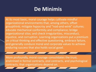 De Minimis
At its most basic, moral courage helps cultivate mindful
organizational environments that, among others, offset
groupthink; mitigate hypocrisy and "nod-and-wink" cultures;
educate mechanical conformity and compliance; bridge
organizational silos; and check irregularities, misconduct,
injustice, and corruption. Learning organizations put a premium
on critical thinking and effective questioning, embrace failure,
and generally conduce moral and corporate values to achieve
enduring success that also holds social good.
More profoundly, moral courage consolidates the trust,
enshrined in formal contracts, oral contracts, and psychological
contracts, that organizations depend on.
 