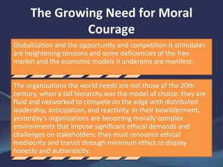 The Growing Need for Moral
Courage
Globalization and the opportunity and competition it stimulates
are heightening tensions and some deficiencies of the free
market and the economic models it underpins are manifest.
The organizations the world needs are not those of the 20th
century, when a tall hierarchy was the model of choice: they are
fluid and networked to compete on the edge with distributed
leadership, anticipation, and reactivity. In their bewilderment,
yesterday's organizations are becoming morally complex
environments that impose significant ethical demands and
challenges on stakeholders: they must renounce ethical
mediocrity and transit through minimum ethics to display
honesty and authenticity.
 