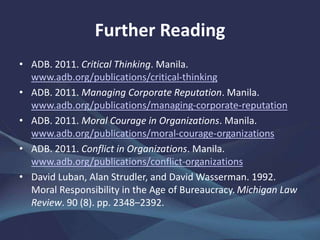 Further Reading
• ADB. 2011. Critical Thinking. Manila.
www.adb.org/publications/critical-thinking
• ADB. 2011. Managing Corporate Reputation. Manila.
www.adb.org/publications/managing-corporate-reputation
• ADB. 2011. Moral Courage in Organizations. Manila.
www.adb.org/publications/moral-courage-organizations
• ADB. 2011. Conflict in Organizations. Manila.
www.adb.org/publications/conflict-organizations
• David Luban, Alan Strudler, and David Wasserman. 1992.
Moral Responsibility in the Age of Bureaucracy. Michigan Law
Review. 90 (8). pp. 2348–2392.
 