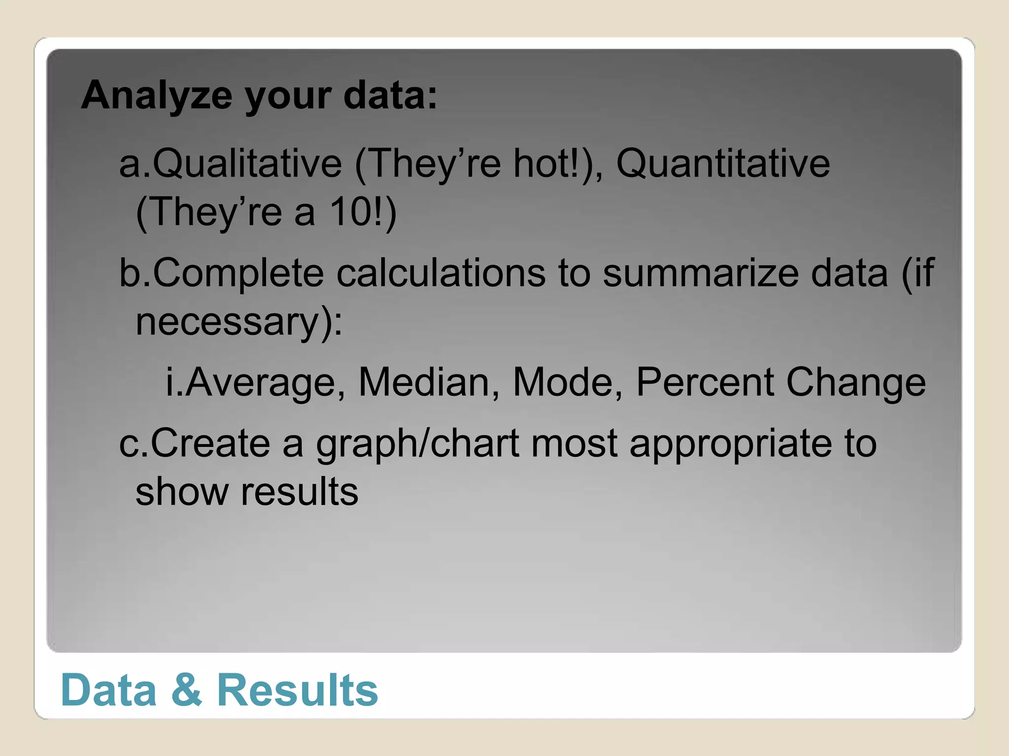 Analyze your data: 
a.Qualitative (They’re hot!), Quantitative 
(They’re a 10!) 
b.Complete calculations to summarize data (if 
necessary): 
i.Average, Median, Mode, Percent Change 
c.Create a graph/chart most appropriate to 
show results 
Data & Results 
 