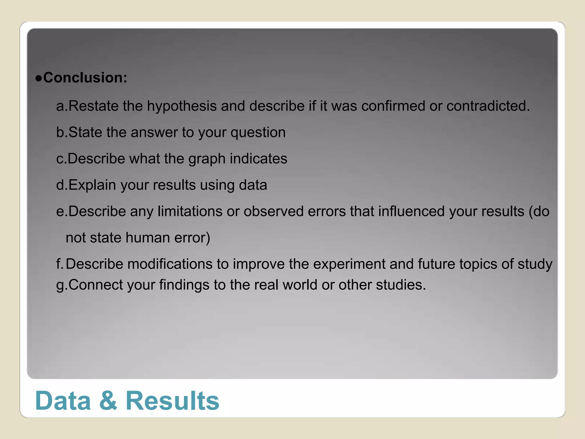 ●Conclusion: 
a.Restate the hypothesis and describe if it was confirmed or contradicted. 
b.State the answer to your question 
c.Describe what the graph indicates 
d.Explain your results using data 
e.Describe any limitations or observed errors that influenced your results (do 
not state human error) 
f.Describe modifications to improve the experiment and future topics of study 
g.Connect your findings to the real world or other studies. 
Data & Results 
 