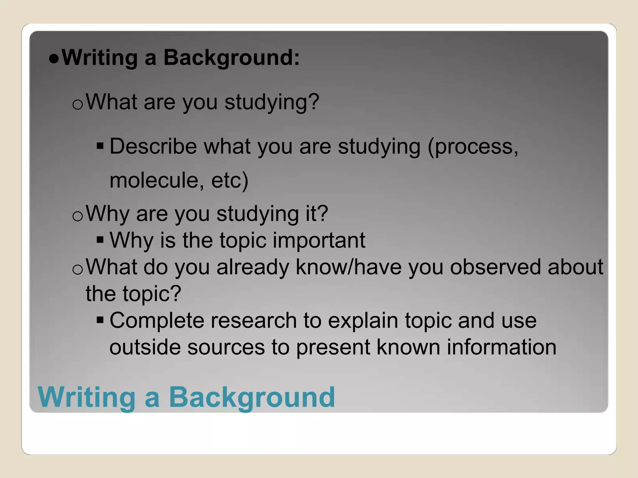 ●Writing a Background: 
oWhat are you studying? 
 Describe what you are studying (process, 
molecule, etc) 
oWhy are you studying it? 
 Why is the topic important 
oWhat do you already know/have you observed about 
the topic? 
 Complete research to explain topic and use 
outside sources to present known information 
Writing a Background 
 