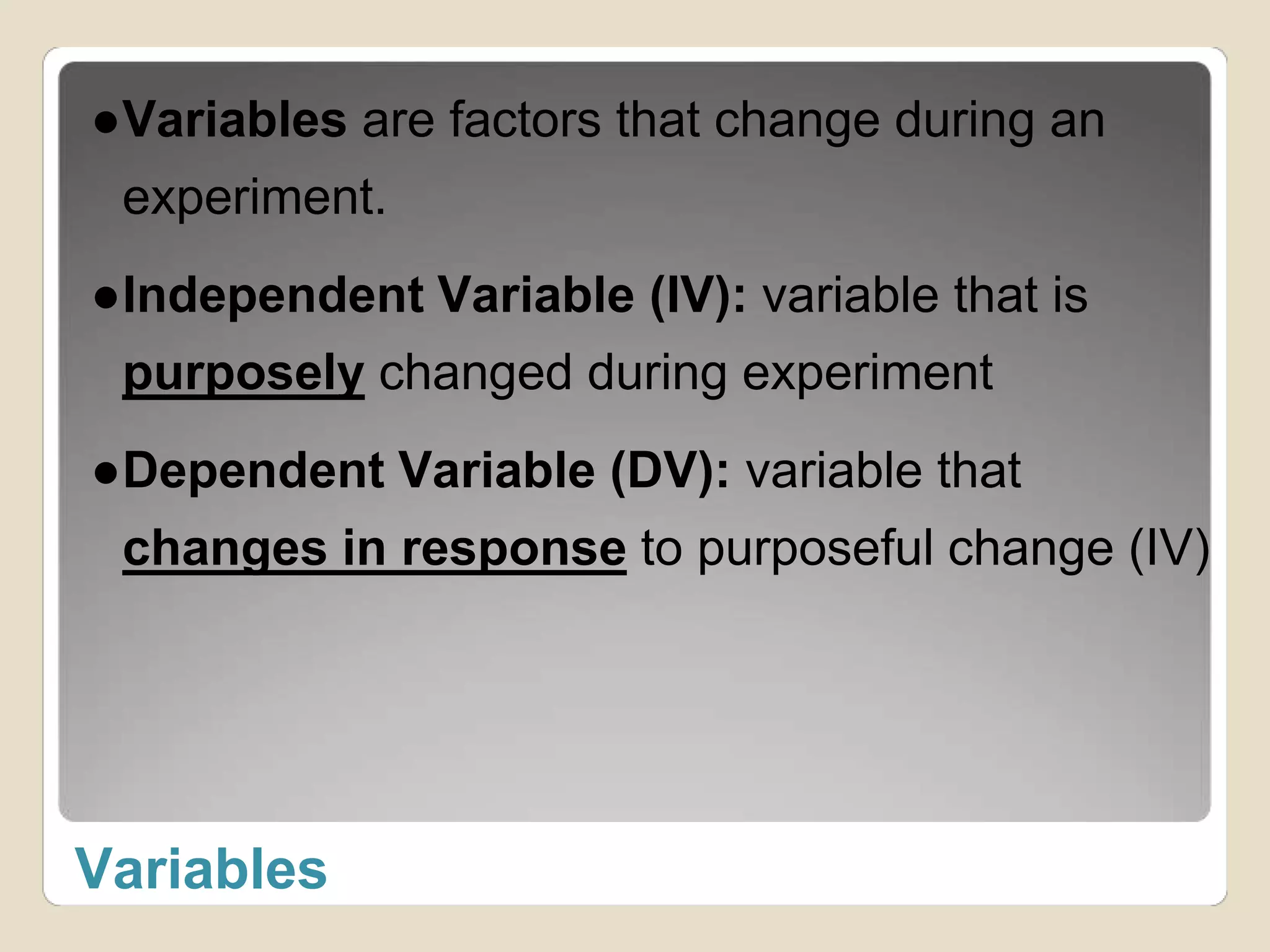 ●Variables are factors that change during an 
experiment. 
●Independent Variable (IV): variable that is 
purposely changed during experiment 
●Dependent Variable (DV): variable that 
changes in response to purposeful change (IV) 
Variables 
 