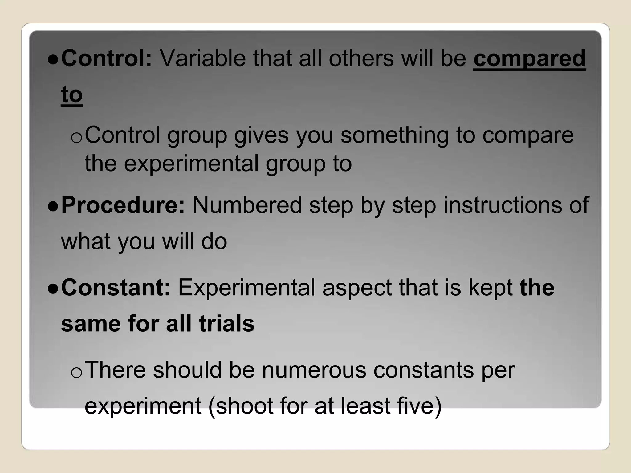 ●Control: Variable that all others will be compared 
to 
oControl group gives you something to compare 
the experimental group to 
●Procedure: Numbered step by step instructions of 
what you will do 
●Constant: Experimental aspect that is kept the 
same for all trials 
oThere should be numerous constants per 
experiment (shoot for at least five) 
 