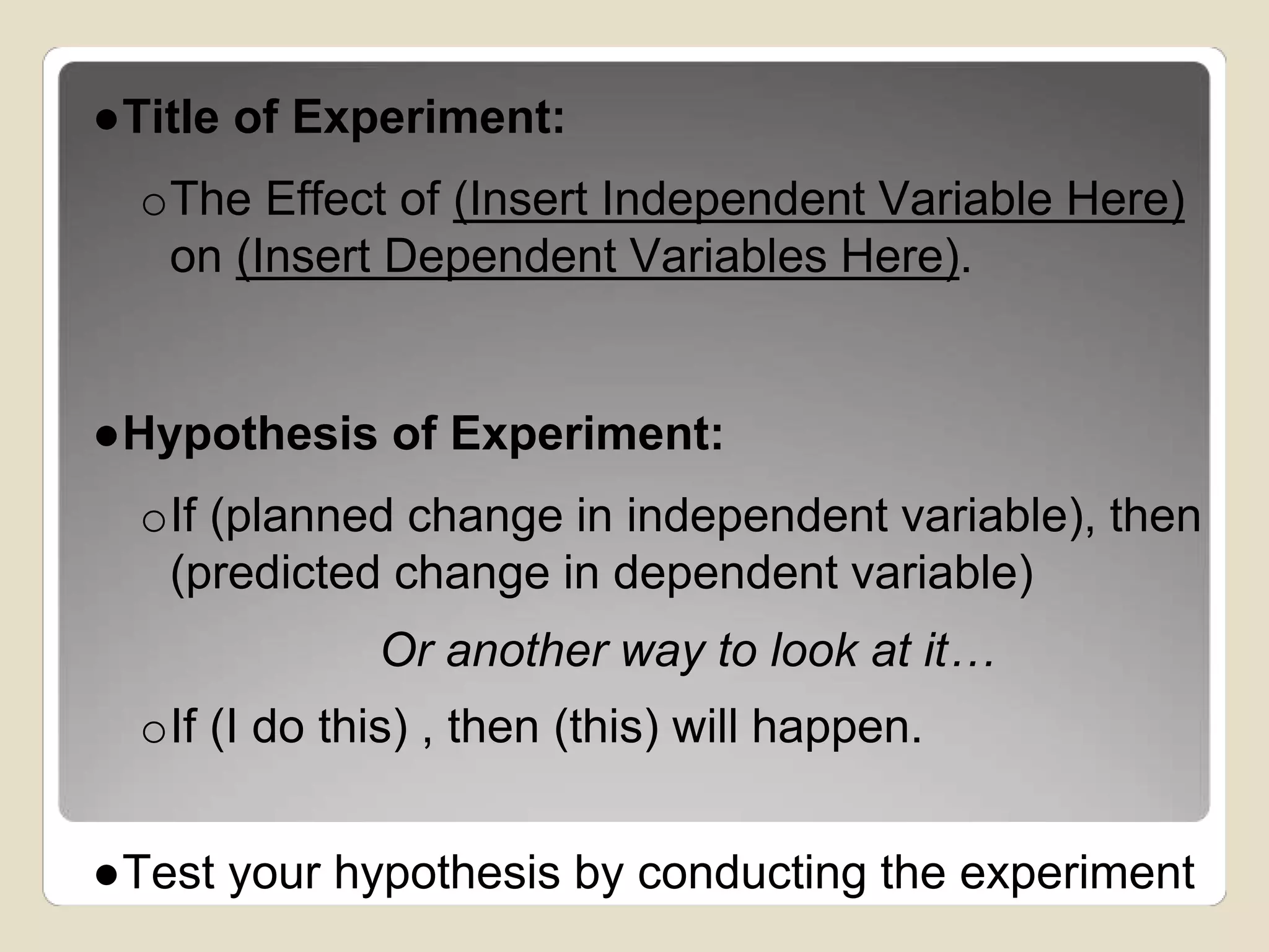 ●Title of Experiment: 
oThe Effect of (Insert Independent Variable Here) 
on (Insert Dependent Variables Here). 
●Hypothesis of Experiment: 
oIf (planned change in independent variable), then 
(predicted change in dependent variable) 
Or another way to look at it… 
oIf (I do this) , then (this) will happen. 
●Test your hypothesis by conducting the experiment 
 