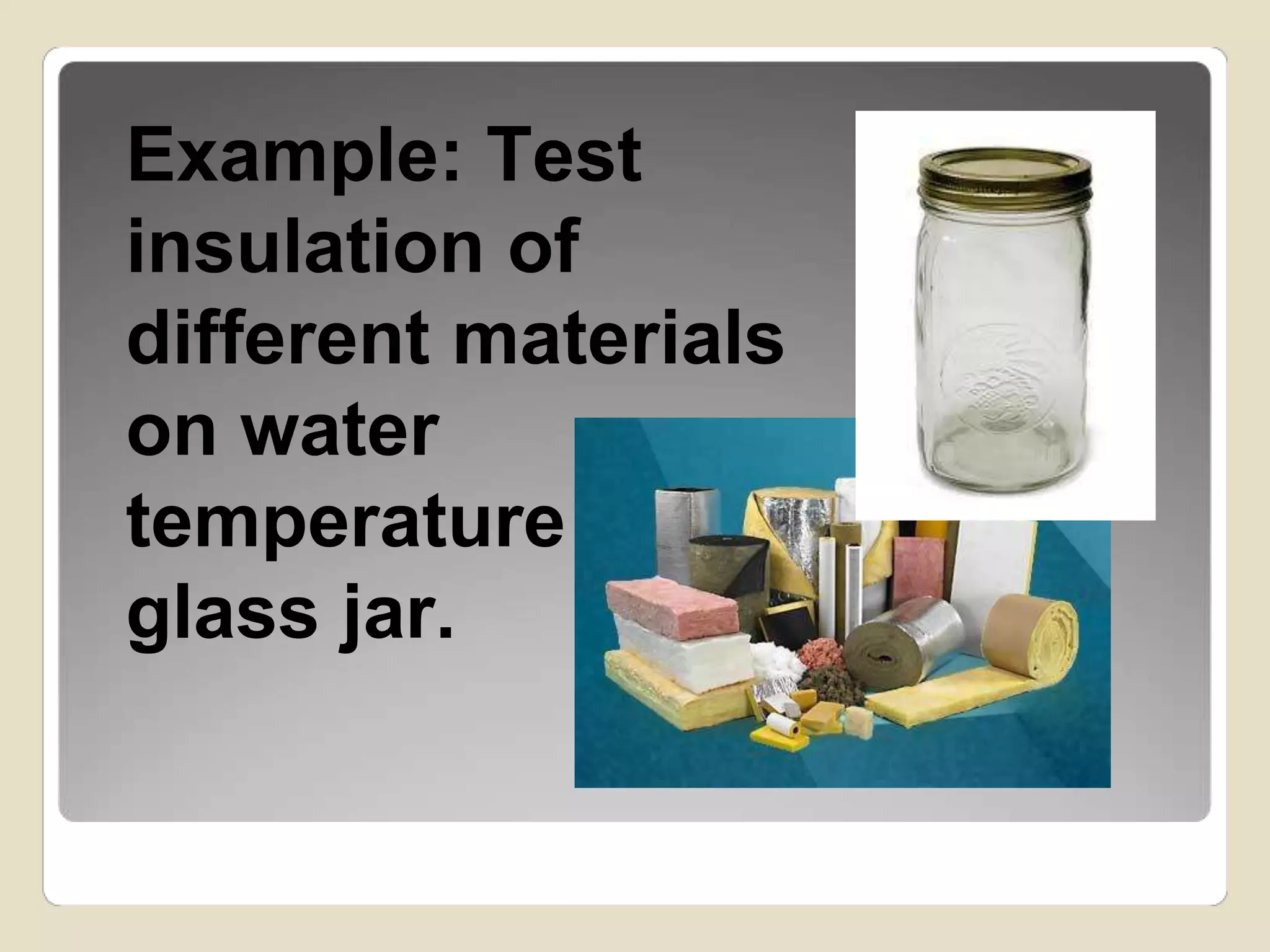 Example: Test 
insulation of 
different materials 
on water 
temperature in a 
glass jar. 
 