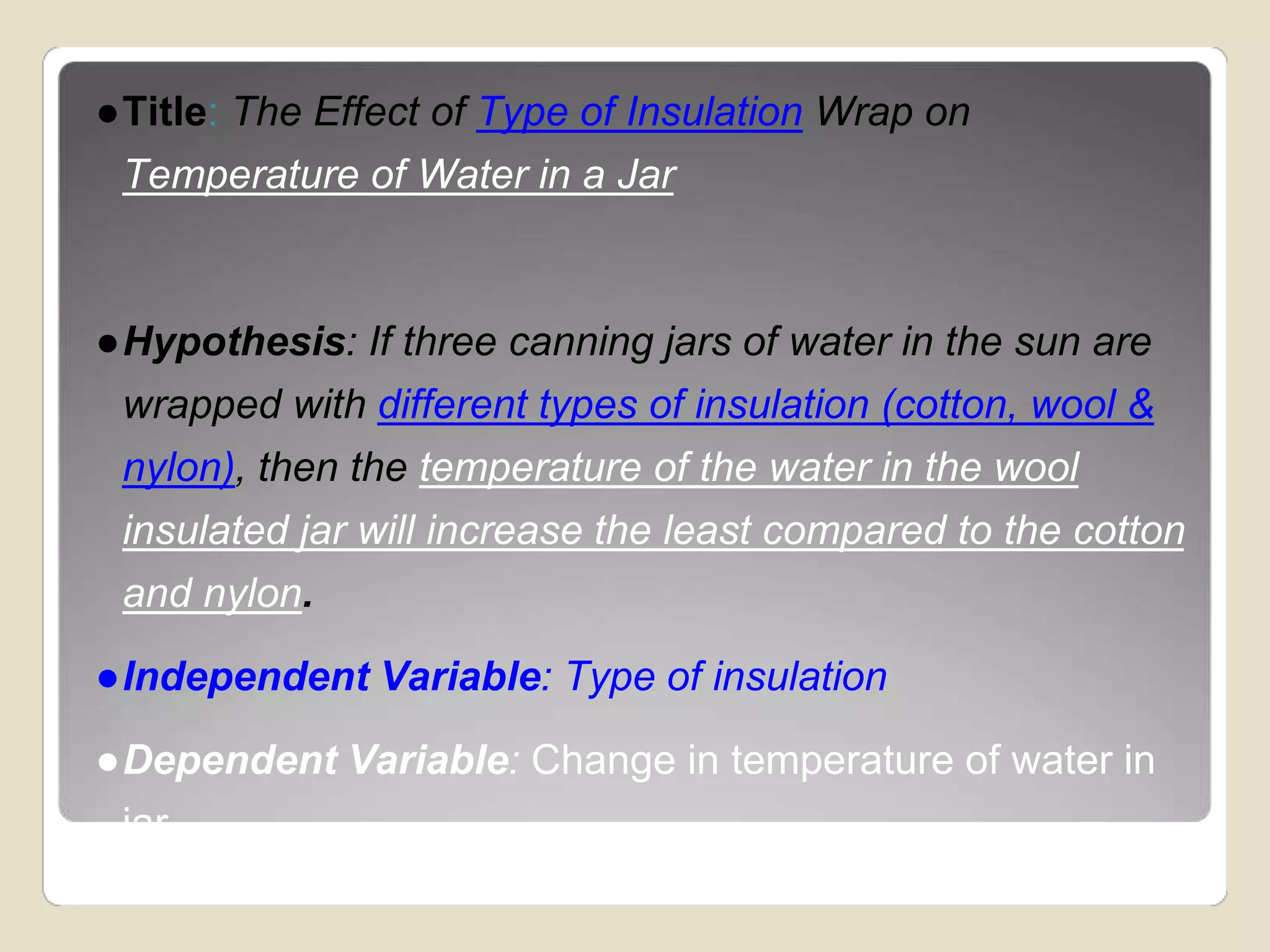 ●Title: The Effect of Type of Insulation Wrap on 
Temperature of Water in a Jar 
●Hypothesis: If three canning jars of water in the sun are 
wrapped with different types of insulation (cotton, wool & 
nylon), then the temperature of the water in the wool 
insulated jar will increase the least compared to the cotton 
and nylon. 
●Independent Variable: Type of insulation 
●Dependent Variable: Change in temperature of water in 
jar 
 