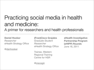 Practicing social media in health
and medicine:
A primer for researchers and health professionals

Daniel Hooker            (Fran)Cisco Grajales     eHealth Investigative
Researcher               Graduate Student         Partnership Program
eHealth Strategy Ofﬁce   Researcher               (eHIPP) Rounds
                         eHealth Strategy Ofﬁce   June 16, 2011
@danhooker
                         Trainee, Western
                         Regional Training
                         Centre for HSR

                         @ciscogiii
 