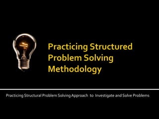 Practicing Structured Problem Solving Methodology Practicing Structural Problem Solving Approach  to  Investigate and Solve Problems 