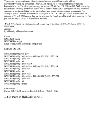 You are not encouraged to use this subnetwork because it specifies the wire address.
Nor should you use the last subnet, 192.50.6.224, because it is considered the major network
broadcast address. Therefore you can only use subnets 32, 64, 96, 128, 160 and 192. With this design
requirement, you only need to use five of the six usable subnetworks, leaving one for any additional
segments in the future. Likewise, for each subnet, you cannot use the first and last address. For
example, subnet 192.50.1.32 extends all the way to 192.50.1.63. But you cannot use these two IP
addresses (.32 and .63) because they are the wire and the broadcast addresses for this subnetwork. But
you can use any of the 30 IP addresses in between.
Task 3 Configure the interfaces in each router Step 1: Configure Gi0/0, s0/0/0, and S0/0/1 for
NYEDGE1.
Action:
ip address ip address subnet mask
Result:
NYEDGE1 enable
NYEDGE1#config t
Enter configuration commands, one per line.
End with CNTL/Z.
NYEDGE1(config)#int g0/0
NYEDGE1(config if)#ip address 192.50.6.33 255.255.255.224
NYEDGE1(config if)#no shut
NYEDGE1(config if)#
NYEDGE1(config if)#int s0/0/0
NYEDGE1(config if)#ip address 192.50.6.65 255.255.255.224
NYEDGE1(config if)#no shut
NYEDGE1(config if)#
NYEDGE1(config if)#int s0/0/1
NYEDGE1(config if)#ip address 192.50.6.129 255.255.255.224
NYEDGE1(config if)#no shut
NYEDGE1(config if)#
NYEDGE1(config if)#end
Explanation:
Subnet 192.50.6.32 is assigned to g0/0. Subnet 192.50.6.128 is
... Get more on HelpWriting.net ...
 