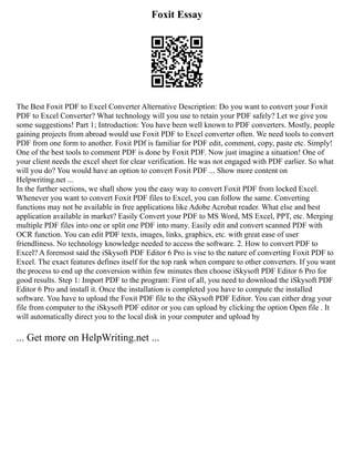 Foxit Essay
The Best Foxit PDF to Excel Converter Alternative Description: Do you want to convert your Foxit
PDF to Excel Converter? What technology will you use to retain your PDF safely? Let we give you
some suggestions! Part 1; Introduction: You have been well known to PDF converters. Mostly, people
gaining projects from abroad would use Foxit PDF to Excel converter often. We need tools to convert
PDF from one form to another. Foxit PDf is familiar for PDF edit, comment, copy, paste etc. Simply!
One of the best tools to comment PDF is done by Foxit PDF. Now just imagine a situation! One of
your client needs the excel sheet for clear verification. He was not engaged with PDF earlier. So what
will you do? You would have an option to convert Foxit PDF ... Show more content on
Helpwriting.net ...
In the further sections, we shall show you the easy way to convert Foxit PDF from locked Excel.
Whenever you want to convert Foxit PDF files to Excel, you can follow the same. Converting
functions may not be available in free applications like Adobe Acrobat reader. What else and best
application available in market? Easily Convert your PDF to MS Word, MS Excel, PPT, etc. Merging
multiple PDF files into one or split one PDF into many. Easily edit and convert scanned PDF with
OCR function. You can edit PDF texts, images, links, graphics, etc. with great ease of user
friendliness. No technology knowledge needed to access the software. 2. How to convert PDF to
Excel? A foremost said the iSkysoft PDF Editor 6 Pro is vise to the nature of converting Foxit PDF to
Excel. The exact features defines itself for the top rank when compare to other converters. If you want
the process to end up the conversion within few minutes then choose iSkysoft PDF Editor 6 Pro for
good results. Step 1: Import PDF to the program: First of all, you need to download the iSkysoft PDF
Editor 6 Pro and install it. Once the installation is completed you have to compute the installed
software. You have to upload the Foxit PDF file to the iSkysoft PDF Editor. You can either drag your
file from computer to the iSkysoft PDF editor or you can upload by clicking the option Open file . It
will automatically direct you to the local disk in your computer and upload by
... Get more on HelpWriting.net ...
 