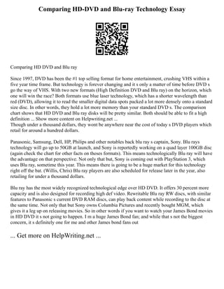 Comparing HD-DVD and Blu-ray Technology Essay
Comparing HD DVD and Blu ray
Since 1997, DVD has been the #1 top selling format for home entertainment, crushing VHS within a
five year time frame. But technology is forever changing and it s only a matter of time before DVD s
go the way of VHS. With two new formats (High Definition DVD and Blu ray) on the horizon, which
one will win the race? Both formats use blue laser technology, which has a shorter wavelength than
red (DVD), allowing it to read the smaller digital data spots packed a lot more densely onto a standard
size disc. In other words, they hold a lot more memory than your standard DVD s. The comparison
chart shows that HD DVD and Blu ray disks will be pretty similar. Both should be able to fit a high
definition ... Show more content on Helpwriting.net ...
Though under a thousand dollars, they wont be anywhere near the cost of today s DVD players which
retail for around a hundred dollars.
Panasonic, Samsung, Dell, HP, Philips and other notables back blu ray s captain, Sony. Blu rays
technology will go up to 50GB at launch, and Sony is reportedly working on a quad layer 100GB disc
(again check the chart for other facts on theses formats). This means technologically Blu ray will have
the advantage on that perspective. Not only that but, Sony is coming out with PlayStation 3, which
uses Blu ray, sometime this year. This means there is going to be a huge market for this technology
right off the bat. (Willis, Chris) Blu ray players are also scheduled for release later in the year, also
retailing for under a thousand dollars.
Blu ray has the most widely recognized technological edge over HD DVD. It offers 30 percent more
capacity and is also designed for recording high def video. Rewritable Blu ray RW discs, with similar
features to Panasonic s current DVD RAM discs, can play back content while recording to the disc at
the same time. Not only that but Sony owns Columbia Pictures and recently bought MGM, which
gives it a leg up on releasing movies. So in other words if you want to watch your James Bond movies
in HD DVD it s not going to happen. I m a huge James Bond fan; and while that s not the biggest
concern, it s definitely one for me and other James bond fans out
... Get more on HelpWriting.net ...
 