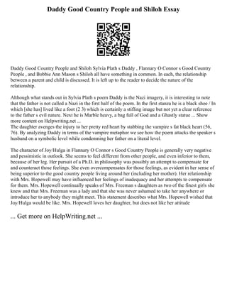 Daddy Good Country People and Shiloh Essay
Daddy Good Country People and Shiloh Sylvia Plath s Daddy , Flannary O Connor s Good Country
People , and Bobbie Ann Mason s Shiloh all have something in common. In each, the relationship
between a parent and child is discussed. It is left up to the reader to decide the nature of the
relationship.
Although what stands out in Sylvia Plath s poem Daddy is the Nazi imagery, it is interesting to note
that the father is not called a Nazi in the first half of the poem. In the first stanza he is a black shoe / In
which [she has] lived like a foot (2 3) which is certainly a stifling image but not yet a clear reference
to the father s evil nature. Next he is Marble heavy, a bag full of God and a Ghastly statue ... Show
more content on Helpwriting.net ...
The daughter avenges the injury to her pretty red heart by stabbing the vampire s fat black heart (56,
76). By analyzing Daddy in terms of the vampire metaphor we see how the poem attacks the speaker s
husband on a symbolic level while condemning her father on a literal level.
The character of Joy/Hulga in Flannary O Connor s Good Country People is generally very negative
and pessimistic in outlook. She seems to feel different from other people, and even inferior to them,
because of her leg. Her pursuit of a Ph.D. in philosophy was possibly an attempt to compensate for
and counteract those feelings. She even overcompensates for those feelings, as evident in her sense of
being superior to the good country people living around her (including her mother). Her relationship
with Mrs. Hopewell may have influenced her feelings of inadequacy and her attempts to compensate
for them. Mrs. Hopewell continually speaks of Mrs. Freeman s daughters as two of the finest girls she
knew and that Mrs. Freeman was a lady and that she was never ashamed to take her anywhere or
introduce her to anybody they might meet. This statement describes what Mrs. Hopewell wished that
Joy/Hulga would be like. Mrs. Hopewell loves her daughter, but does not like her attitude
... Get more on HelpWriting.net ...
 