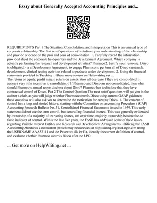 Essay about Generally Accepted Accounting Principles and...
REQUIREMENTS Part 1 The Situation, Consolidation, and Interpretation This is an unusual type of
corporate relationship. The first set of questions will reinforce your understanding of the relationship
and provide evidence on the pros and cons of consolidation. 1. Carefully reread the information
provided about the corporate headquarters and the Development Agreement. Which company is
actually performing the research and development activities? Pharmco 2. Justify your response. Disco
is obligated, via a Development Agreement, to engage Pharmco to perform all of Disco s research,
development, clinical testing activities related to products under development. 2. Using the financial
statements provided in Teaching ... Show more content on Helpwriting.net ...
The return on equity, profit margin return on assets ratios all decrease if they are consolidated. It
appears very little incentive to consolidate. o If Pharmco and Disco are not consolidated, then what
should Pharmco s annual report disclose about Disco? Pharmco has to disclose that they have
contractual control of Disco. Part 2 The Control Question The next set of questions will put you in the
auditor s chair, as you will judge whether Pharmco controls Disco using current GAAP guidance;
these questions will also ask you to determine the motivation for creating Disco. 1. The concept of
control has a long and storied history, starting with the Committee on Accounting Procedure s (CAP)
Accounting Research Bulletin No. 51, Consolidated Financial Statements issued in 1959. This early
statement did not use the term control, but controlling financial interest. This was generally evidenced
by ownership of a majority of the voting shares, and over time, majority ownership became the de
facto indicator of control. Within the last five years, the FASB has addressed some of these issues
regarding Variable Interest Entities and Research and Development Arrangements. Utilizing the FASB
Accounting Standards Codification (which may be accessed at http://aaahq.org/ascLogin.cfm using
the USERNAME AAA52114 and the Password Skt1wI3), identify the current definition of control,
and evaluate whether Pharmco controls Disco after the LPO.
... Get more on HelpWriting.net ...
 