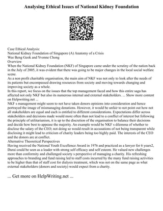 Analysing Ethical Issues of National Kidney Foundation
Case Ethical Analysis:
National Kidney Foundation of Singapore (A) Anatomy of a Crisis
Wee Beng Geok and Yvonne Chong
Overview
When the National Kidney Foundation (NKF) of Singapore came under the scrutiny of the nation back
in the July of 2005, it was evident that there was going to be major changes in the local social welfare
scene.
As a non profit charitable organisation, the main aim of NKF was not only to look after the needs of
its patients but encompassed drawing resources from society and moving towards changing and
improving society as a whole.
In this report, we focus on the issues that the top management faced and how this entire saga has
affected not only NKF but also its numerous internal and external stakeholders. ... Show more content
on Helpwriting.net ...
NKF s management might seem to not have taken donors opinions into consideration and hence
portrayed the image of mismanaging donations. However, it would be unfair to not point out how not
all stakeholders are equal and each is entitled to different considerations. Expectations differ across
stakeholders and decisions made would more often than not lead to a conflict of interest but following
the principle of utilitarianism, it is up to the discretion of the organisation to balance their decisions
and decide how best to appease the majority. An example would be NKF s dilemma of whether to
disclose the salary of the CEO; not doing so would result in accusations of not being transparent while
disclosing it might lead to criticism of charity leaders being too highly paid. The interests of the CEO
and the donors are at conflict.
Alternative Theoretical Perspectives
Having received the National Youth Excellence Award in 1976 and practiced as a lawyer for 6 years2,
Durai could be seen as a leader with strong self efficacy and self esteem. He valued new challenges
more than conformity and challenged society s perspective of managing a charity. His refreshing
approaches to branding and fund raising led to staff costs incurred by the many fund raising activities
to be higher than that of staff cost for dialysis treatment, which was not on the same page as what
external stakeholders (donors and society) would expect from a charity.
... Get more on HelpWriting.net ...
 