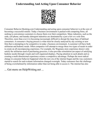 Understanding And Acting Upon Consumer Behavior
Consumer Behavior Booking.com Understanding and acting upon consumer behavior is at the core of
becoming a successful retailer. Today s business environment is packed with competing firms, all
seeking to convenience customers to choose them over their competitors. Many industries, such as the
soda, cell phone, and laundry detergent industries are dominated by a just a few or a sole firm.
Therefore, more than ever it is becoming increasingly difficult to disrupt the large base of habitual
consumers. A consumer s buying process is what must be closely analyzed by any existing or new
firm that is attempting to be competitive in today s business environment. A customer will have both
utilitarian and hedonic needs. Often companies will attempt to merge these two types of needs in order
to create an all encompassing experience. For example, the Wegmans store experience doesn t only
satisfy the utilitarian need of purchasing groceries, it also provides stimulation (an aspect of satisfying
hedonic needs) through visuals and well organized displays. Paying attention to such details and so
creating a multi dimensional experience creates a competitive advantage. Perhaps the most radical
change in consumer behavior happened when the new era of the internet began and the way customers
started to search for and evaluate information changed overnight. Today customers face the challenge
of being overwhelmed by information rather than not being able to access it. The internet has also
... Get more on HelpWriting.net ...
 