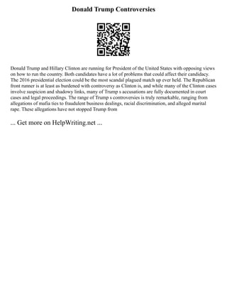 Donald Trump Controversies
Donald Trump and Hillary Clinton are running for President of the United States with opposing views
on how to run the country. Both candidates have a lot of problems that could affect their candidacy.
The 2016 presidential election could be the most scandal plagued match up ever held. The Republican
front runner is at least as burdened with controversy as Clinton is, and while many of the Clinton cases
involve suspicion and shadowy links, many of Trump s accusations are fully documented in court
cases and legal proceedings. The range of Trump s controversies is truly remarkable, ranging from
allegations of mafia ties to fraudulent business dealings, racial discrimination, and alleged marital
rape. These allegations have not stopped Trump from
... Get more on HelpWriting.net ...
 