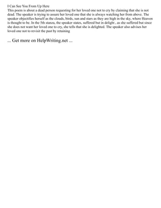I Can See You From Up Here
This poem is about a dead person requesting for her loved one not to cry by claiming that she is not
dead. The speaker is trying to assure her loved one that she is always watching her from above. The
speaker objectifies herself as the clouds, birds, sun and stars as they are high in the sky, where Heaven
is thought to be. In the 5th stanza, the speaker states, suffered but in delight , as she suffered but since
she does not want her loved one to cry, she tells that she is delighted. The speaker also advises her
loved one not to revisit the past by retaining
... Get more on HelpWriting.net ...
 