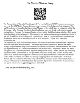 Old Market Woman Essay
The Roman statue of the Julio Claudian period, The Marble Statue of Old Woman, more commonly
known as The Old Market Woman, depicts a mature woman of the Hellenistic Age struggling. This
marble sculpture is located in the Metropolitan Museum of Art, which dates its production within the
first century After Common Era. Given that it is a Roman copy of a Greek work from the second
century Before Common Era, its classification belongs within the Hellenistic period of art. This period
style abandoned idealistic beauty by delving deeply into realism and depicting things as they appear in
real life. In addition, the period explored a much greater sense of emotion while moving away from
the classical heroic and archetypal portrayals as well. Moreover, ... Show more content on
Helpwriting.net ...
The subject is not at all idealized in any manner, but rather the artist uses realism in such a way that
the statue depicts the woman crudely. This change occurred because as both political and social
changes strayed from the deep rooted Greek societal norms, so did Greek art from idealism. Art of this
age began to indulge in a variance of experiences and an individual s uniqueness. Within this period,
old age was also Feared and mourned beyond wont by the life loving Greeks, whereas age previously
signified wisdom. These themes of old age and the associated misery were existent in many other
works of art in the Hellenistic period. Sculptures such as Myron s Drunken Old Woman, the Marble
Statue of Old Fisherman, and others also heavily equipped pathos and drama as the Old Market
Woman did. The sculptures of the time were constructed to bring out instant emotional reactions. To
bring about this elevated state of emotion, they aimed to depict more diverse states of consciousness
and graver emotions by exaggerating portions of the body
... Get more on HelpWriting.net ...
 