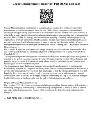 Change Management Is Important Part Of Any Company
Change Management is a modification in an organizations practice. It is instituted to profit the
company and to improve the system. From the mid 2000s, change management has developed
enduring landscapes for any organizations as if it s related to business field or health care industry. In
order to be in today s competitive market; change management is very important part of any company
(Aguirre Alpern 2014). Technology and advancements is rapidly expanding and changing working
organizations everyday atmosphere. Due to economic changes many businesses are being obliged to
merged or downsized with other companies in order to increase their financial stability. Change
management stepped in when employers or employees couldn t keep up with ... Show more content on
Helpwriting.net ...
For example, Scientech a small power and energy company, needed to enhance its managerial talent
and service quality to meet the challenges of growth and big company win in competitors (Nelson
Campbell, 2011).
The major challenges that managers and leaders has faced required them to opt change management to
compete in the global economy, leading a diverse workforce, inspiring positive ethics, character, and
personal integrity, culture differences and work related attitudes, and advancing and implementing
technological innovation in the workplace.
The leaders take a focus that is more external, whereas, the focus of managers is more internal.
Leaders have particular set competencies that are more forward thinking than managers. Leaders set a
direction for organization. They motivate their employees, so that the business continues to exist and
hopefully thrive in periods of change. Leaders keep the entity on course and to maneuver around
obstacles that come in its way; for example, a captain commanding his ship at sea, whereas managers
tend to the business at hand and make sure the staff is following proper procedures.
Origins of Change Management Theory
Kurt Lewin s (1947) developed an organizational change model that focused on three different stages
unfreezing, changing, and refreezing. Lewin s three step change model is unique in itself. It enables
and helps leader to make essential changes while minimizing the distraction and making sure the
change is
... Get more on HelpWriting.net ...
 