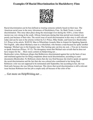 Examples Of Racial Discrimination In Huckleberry Finn
Racial discrimination can be best defined as treating someone unfairly based on their race. The
American social issue in the story Adventures of Huckleberry Finn , by Mark Twain, is racial
discrimination. This story takes place along the mississippi river during the 1830 s, a time where
racism was very strong in the south. African Americans during that time period were treated very
poorly just because of their skin. The social issue of racial discrimination in this story is still relevant
today and can be seen in the articles written by S.J. Prince, Mike Snider, and Genevieve Bookwalter.
S.J. Prince in his article, WATCH: Man in Wheelchair Assaults Man in Airport for Speaking Spanish,
Not English , talks about Michael,a man in a wheelchair, who berates a man because he spoke another
language. Michael says to the hispanic man, This fucking spic can kiss my ass[...] You are in America
so speak American (Prince, 10 12). The derogatory terms that Michael uses reveals that he does not
have respect for the ... Show more content on Helpwriting.net ...
Bookwalter writes, Robinson alleges that Bobkiewicz discriminated against her on the basis of race
and retaliated against her for filing complaints about racial discrimination, according to court
documents (Bookwalter, 9). Robinson claims that she was fired because she tried to speak out against
the racial discrimination and the fact that she was colored also contributed to her being fired.
Robinson s role was not supposed to be terminated until September, but according to her, she was
fired early because she was African American. This shows that racial discrimination is still a relevant
issue because Robinson lost her job a couple early all because of the color of her
... Get more on HelpWriting.net ...
 