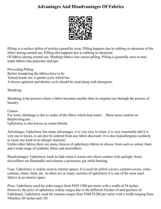 Advantages And Disadvantages Of Fabrics
Pilling is a surface defect of textiles caused by wear. Pilling happens due to rubbing or abrasions of the
fabric during normal use. Pilling also happens due to rubbing or abrasions
Of fabrics during normal use. Washing fabrics also causes pilling. Pilling is generally seen in man
made fabrics like polyester and jute.
Preventing Pilling:
Before laundering the fabrics have to be
Turned inside out. A gentle cycle which has
A slower agitation and shorter cycle should be used along with detergents.
Shrinking
Shrinking is the process where a fabric becomes smaller than its original size through the process of
laundry.
Causes:
For wool, shrinkage is due to scales of the fibres which heat water ... Show more content on
Helpwriting.net ...
Upholstery is also knows as cotton blends.
Advantages: Upholstery has many advantages, it is very easy to clean, it is very reasonable abd it is
very eas to locate, it can also be ordered from any fabric decorator. It is also hypoallergenic (unlikely
to cause any kind of an allergic reaction)
Unlike other fabrics there are many choices of upholstery fabrics to choose from such as cotton, linen
and a wide range of synthetic fibres and microfibers.
Disadvantages: Upholstery tends to fade when it comes into direct contact with sunlight. Some
microfibers are flammable and releases a poisonous gas while burning.
Uses: Upholstery is widely used in interior spaces. It is used for pillow covers, cushion covers, sofas,
curtains, chairs, beds, etc. As there are so many varieties of upholstery it is one of the most used
fabrics in an interior space.
Price: Upholstery used for sofas ranges from ₹450 1500 per meter with a width of 54 inches.
However, the price of upholstery widely ranges due to the different finishes of and qualities of
Upholstery. Upholstery used for curtains ranges from ₹300 ₹1200 per meter with a width ranging from
54inches, 60 inches and 120
 