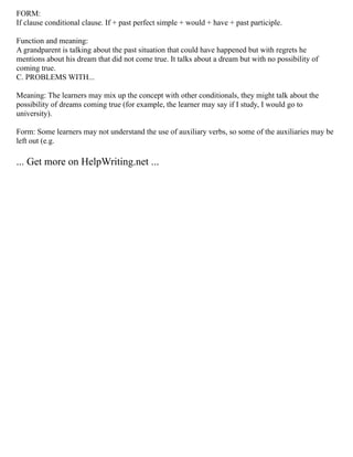 FORM:
If clause conditional clause. If + past perfect simple + would + have + past participle.
Function and meaning:
A grandparent is talking about the past situation that could have happened but with regrets he
mentions about his dream that did not come true. It talks about a dream but with no possibility of
coming true.
C. PROBLEMS WITH...
Meaning: The learners may mix up the concept with other conditionals, they might talk about the
possibility of dreams coming true (for example, the learner may say if I study, I would go to
university).
Form: Some learners may not understand the use of auxiliary verbs, so some of the auxiliaries may be
left out (e.g.
... Get more on HelpWriting.net ...
 