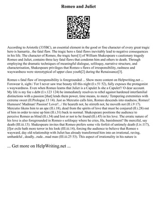 Romeo and Juliet
According to Aristotle (335BC), an essential element in the good or fine character of every great tragic
hero is hamartia , the fatal flaw. The tragic hero s fatal flaws inevitably lead to negative consequences
in his life. The character of Romeo, the tragic hero[1] of William Shakespeare s cautionary tragedy
Romeo and Juliet, contains three key fatal flaws that condemn him and others to death. Through
employing the dramatic techniques of meaningful dialogue, soliloquy, narrative structure, and
characterisation, Shakespeare privileges that Romeo s flaws of irresponsibility, rashness and
waywardness were stereotypical of upper class youth[2] during the Renaissance[3].
Romeo s fatal flaw of irresponsibility is foregrounded ... Show more content on Helpwriting.net ...
Forswear it, sight./ For I never saw true beauty till this night (I.v.51 52), fully exposes the protagonist
s waywardness. Even when Romeo learns that Juliet is a Capulet Is she a Capulet?/ O dear account.
My life is my foe s debt (I.v.123 124) he immediately resolves to rebel against hardened interfamilial
distinctions with a passion [that] lends them power, time means, to meet,/ Tempering extremities with
extreme sweet (II.Prologue.13 14). Just as Mercutio calls him, Romeo descends into madness; Romeo!
Humours! Madman! Passion! Lover!.../ He heareth not, he stirreth not, he moveth not (II.i.9 17).
Mercutio likens him to an ape (II.i.18), dead from the spirits of love that must be conjured (II.i.28) out
of him in order to raise up him (II.i.31) back to normal. Shakespeare positions the audience to
perceive Romeo as blind (II.i.34) and lost or not to be found (II.i.45) in his love. The erratic nature of
his love is also foregrounded in Romeo s soliloquy where he cries, Ha, banishment? Be merciful, say
death (III.iii.13). Shakespeare invites that Romeo prefers some vile forfeit of untimely death (I.iv.117),
[f]or exile hath more terror in his look (III.iii.14), forcing the audience to believe that Romeo s
wayward, day old relationship with Juliet has already transformed him into an irrational, raving,
unthankful , deadly...rude...mad man (III.iii.25 53). This aspect of irrationality in his nature is
... Get more on HelpWriting.net ...
 