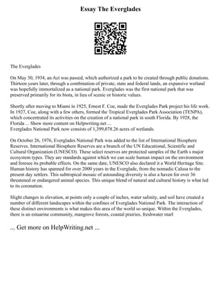 Essay The Everglades
The Everglades
On May 30, 1934, an Act was passed, which authorized a park to be created through public donations.
Thirteen years later, through a combination of private, state and federal lands, an expansive wetland
was hopefully immortalized as a national park. Everglades was the first national park that was
preserved primarily for its biota, in lieu of scenic or historic values.
Shortly after moving to Miami in 1925, Ernest F. Coe, made the Everglades Park project his life work.
In 1927, Coe, along with a few others, formed the Tropical Everglades Park Association (TENPA),
which concentrated its activities on the creation of a national park in south Florida. By 1928, the
Florida ... Show more content on Helpwriting.net ...
Everglades National Park now consists of 1,399,078.26 acres of wetlands.
On October 26, 1976, Everglades National Park was added to the list of International Biosphere
Reserves. International Biosphere Reserves are a branch of the UN Educational, Scientific and
Cultural Organization (UNESCO). These select reserves are protected samples of the Earth s major
ecosystem types. They are standards against which we can scale human impact on the environment
and foresee its probable effects. On the same date, UNESCO also declared it a World Heritage Site.
Human history has spanned for over 2000 years in the Everglade, from the nomadic Calusa to the
present day settlers. This subtropical mosaic of astounding diversity is also a haven for over 36
threatened or endangered animal species. This unique blend of natural and cultural history is what led
to its coronation.
Slight changes in elevation, at points only a couple of inches, water salinity, and soil have created a
number of different landscapes within the confines of Everglades National Park. The interaction of
these distinct environments is what makes this area of the world so unique. Within the Everglades,
there is an estuarine community, mangrove forests, coastal prairies, freshwater marl
... Get more on HelpWriting.net ...
 