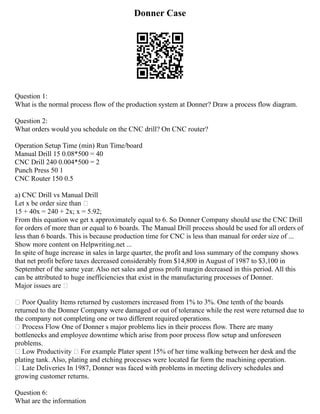 Donner Case
Question 1:
What is the normal process flow of the production system at Donner? Draw a process flow diagram.
Question 2:
What orders would you schedule on the CNC drill? On CNC router?
Operation Setup Time (min) Run Time/board
Manual Drill 15 0.08*500 = 40
CNC Drill 240 0.004*500 = 2
Punch Press 50 1
CNC Router 150 0.5
a) CNC Drill vs Manual Drill
Let x be order size than –
15 + 40x = 240 + 2x; x = 5.92;
From this equation we get x approximately equal to 6. So Donner Company should use the CNC Drill
for orders of more than or equal to 6 boards. The Manual Drill process should be used for all orders of
less than 6 boards. This is because production time for CNC is less than manual for order size of ...
Show more content on Helpwriting.net ...
In spite of huge increase in sales in large quarter, the profit and loss summary of the company shows
that net profit before taxes decreased considerably from $14,800 in August of 1987 to $3,100 in
September of the same year. Also net sales and gross profit margin decreased in this period. All this
can be attributed to huge inefficiencies that exist in the manufacturing processes of Donner.
Major issues are –
• Poor Quality Items returned by customers increased from 1% to 3%. One tenth of the boards
returned to the Donner Company were damaged or out of tolerance while the rest were returned due to
the company not completing one or two different required operations.
• Process Flow One of Donner s major problems lies in their process flow. There are many
bottlenecks and employee downtime which arise from poor process flow setup and unforeseen
problems.
• Low Productivity – For example Plater spent 15% of her time walking between her desk and the
plating tank. Also, plating and etching processes were located far form the machining operation.
• Late Deliveries In 1987, Donner was faced with problems in meeting delivery schedules and
growing customer returns.
Question 6:
What are the information
 