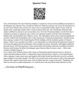 Quarter View
View of the Quarter Over the Christmas holidays I visited one of my favorite childhood restaurants in
the Metairie area. Quarter View, located on Clearview Parkway, has been one of my favorite places to
eat rich, New Orleans style cuisine ever since I was a young child. Friday night of every week my
family and I would enjoy dinner after a week of school and work. The consistently delicious food
makes it difficult to choose to eat out anywhere else. Over the Christmas holiday was the first time I
returned to eat here in numerous years; and it was a pleasant surprise with the warm atmosphere,
helpful staff, and delectable New Orleans cuisine. The atmosphere of the entire restaurant popped the
second I walked into the building with a warm welcome by a beautiful young hostess, and the classic
blues and jazz sounds of the French Quarter fill the building with the rhythmic quality of Jackson
Square. When I was escorted to the table, it was impossible to avoid noticing the glamorous mural of
the streets throughout the French Quarter with wrought iron fences, balconies, and buggies pulled by
graceful horses with flowing manes. Once seated inside the bustling restaurant everything seemed to
become calm because the tables had adequate space between them to enjoy a meal ... Show more
content on Helpwriting.net ...
It is a classic New Orleans cuisine with a focus on fresh gulf seafood and also serves a variety of
steaks and other barbecue dishes. I ordered the Cajun Crawfish Pasta, which is a rich seafood pasta
with a signature Cajun cream sauce and topped with freshly boiled crawfish tails served in a portion
large enough to serve three people. The dish is my favorite item on the menu to order at the restaurant
because their superb Cajun cream sauce with an Italian base but a tangy Cajun kick. Thankfully, the
dish was served at an ideal temperature so I could devour it the second the waiter placed it on the
... Get more on HelpWriting.net ...
 