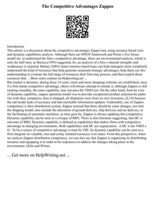 The Competitive Advantages Zappos
Introduction
This article is a discussion about the competitive advantages Zappos has, using resource based view
and dynamic capabilities analysis. Although there are SWOT framework and Porter s five forces
model etc. to understand the firm s competitive advantage, those are environmental analysis, which is
only the half story as Barney,(1995) suggested. So, an analysis of a firm s internal strengths and
weaknesses is required. Barney (2001) states resource based logic can help managers more completely
understand the kind of resources that help generate sustained strategic advantages, help them use this
understanding to evaluate the full range of resources their firm may possess, and then exploit those
resources that ... Show more content on Helpwriting.net ...
But market is dynamic, during these 10 years, more and more shopping websites are established, since
if a firm hands competitive advantage, others will always attempt to imitate it, although Zappos is still
running smoothly, the same capability, may not pass the VRIO test. On the other hand, from he view
of dynamic capability, zappos operation model was to provide exceptional product selection by padre
rim with shoe companies, then it changed, all shipments were from its own inventory, (Z,10) because
the old model lacks of accuracy and had unreliable information updates. Undeniably, one of Zappos
competence is their distribution system, Zappos noticed that there should be some changes, not only
the shipping model, also include the allocation of ground delivery, ship delivery and air delivery, or
the facilitating of automatic machines, as time goes by, Zappos is always updating this competency.
Dynamic capability can be seen as a critique of RBV, There is also literature suggesting, that DC is
outcome of RBV, Dynamic capability is defined as capabilities that endow firms with competitive
advantage in changing environments. Both capabilities and DC are organization . A DC is the VRIO s
O . To be a source of competitive advantage it must be VRI. So dynamic capability can be seen as a
firm integrate its valuable, rare and costly imitated resources over times. From this perspective, when
we analyze Zappos distribution competency, we can also say that Zappos is organizing its distributing
resource and equipping it in order to be responsive to address the changes taking place in the
environment. (Zolo and Winter,
... Get more on HelpWriting.net ...
 