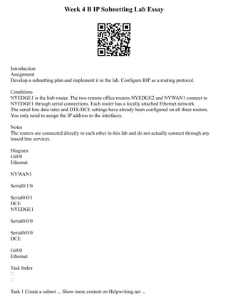 Week 4 B IP Subnetting Lab Essay
Introduction
Assignment
Develop a subnetting plan and implement it in the lab. Configure RIP as a routing protocol.
Conditions
NYEDGE1 is the hub router. The two remote office routers NYEDGE2 and NYWAN1 connect to
NYEDGE1 through serial connections. Each router has a locally attached Ethernet network.
The serial line data rates and DTE/DCE settings have already been configured on all three routers.
You only need to assign the IP address to the interfaces.
Notes
The routers are connected directly to each other in this lab and do not actually connect through any
leased line services.
Diagram
Gi0/0
Ethernet
NYWAN1
Serial0/1/0
Serial0/0/1
DCE
NYEDGE1
Serial0/0/0
Serial0/0/0
DCE
Gi0/0
Ethernet
Task Index


Task 1 Create a subnet ... Show more content on Helpwriting.net ...
 