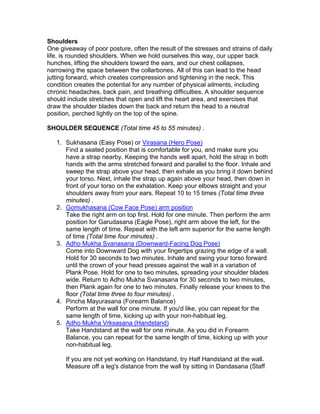 Shoulders
One giveaway of poor posture, often the result of the stresses and strains of daily
life, is rounded shoulders. When we hold ourselves this way, our upper back
hunches, lifting the shoulders toward the ears, and our chest collapses,
narrowing the space between the collarbones. All of this can lead to the head
jutting forward, which creates compression and tightening in the neck. This
condition creates the potential for any number of physical ailments, including
chronic headaches, back pain, and breathing difficulties. A shoulder sequence
should include stretches that open and lift the heart area, and exercises that
draw the shoulder blades down the back and return the head to a neutral
position, perched lightly on the top of the spine.

SHOULDER SEQUENCE (Total time 45 to 55 minutes) .

   1. Sukhasana (Easy Pose) or Virasana (Hero Pose)
      Find a seated position that is comfortable for you, and make sure you
      have a strap nearby. Keeping the hands well apart, hold the strap in both
      hands with the arms stretched forward and parallel to the floor. Inhale and
      sweep the strap above your head, then exhale as you bring it down behind
      your torso. Next, inhale the strap up again above your head, then down in
      front of your torso on the exhalation. Keep your elbows straight and your
      shoulders away from your ears. Repeat 10 to 15 times (Total time three
      minutes) .
   2. Gomukhasana (Cow Face Pose) arm position
      Take the right arm on top first. Hold for one minute. Then perform the arm
      position for Garudasana (Eagle Pose), right arm above the left, for the
      same length of time. Repeat with the left arm superior for the same length
      of time (Total time four minutes) .
   3. Adho Mukha Svanasana (Downward-Facing Dog Pose)
      Come into Downward Dog with your fingertips grazing the edge of a wall.
      Hold for 30 seconds to two minutes. Inhale and swing your torso forward
      until the crown of your head presses against the wall in a variation of
      Plank Pose. Hold for one to two minutes, spreading your shoulder blades
      wide. Return to Adho Mukha Svanasana for 30 seconds to two minutes,
      then Plank again for one to two minutes. Finally release your knees to the
      floor (Total time three to four minutes) .
   4. Pincha Mayurasana (Forearm Balance)
      Perform at the wall for one minute. If you'd like, you can repeat for the
      same length of time, kicking up with your non-habitual leg.
   5. Adho Mukha Vrksasana (Handstand)
      Take Handstand at the wall for one minute. As you did in Forearm
      Balance, you can repeat for the same length of time, kicking up with your
      non-habitual leg.

      If you are not yet working on Handstand, try Half Handstand at the wall.
      Measure off a leg's distance from the wall by sitting in Dandasana (Staff
 