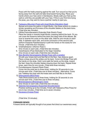 Pose) with the heels pressing against the wall. Turn around so that you're
      facing away from the wall and take Downward-Facing Dog. Place your
      hands where your hips were in Dandasana. Slowly walk your feet up the
      wall so until they are parallel with your hips. If this is your first time trying
      the pose, you may want to have a partner nearby to spot you.

   6. Tadasana (Mountain Pose) with Anjali Mudra (Salutation Seal)
       Spread and press the palms in Anjali Mudra. Use these actions to create a
       similar spreading and firmness of the shoulder blades on the back torso.
       (Total time two minutes) .
   7. Utthita Parsvottanasana (Extended Side Stretch Pose)
       Place the hands in reverse Anjali Mudra, pressing behind the back. Or you
       can cross the forearms behind the back and clasp hold of the elbows. Be
       sure to reverse the cross on the other side. Hold for one minute on each
       side. In between each side, and at the conclusion of the second side,
       perform Prasarita Padottanasana II (with the hands on the waist) for one
       minute. (Total time four minutes) .
   8. Virabhadrasana I (Warrior Pose I)
       One minute on each side. (Total time two minutes) .
   9. Vasisthasana (Pose Dedicated to the Sage Vasistha)
       One minute on each side (Total time two minutes) .
   10. Setu Bandha Sarvangasana (Bridge Pose) with a variation
       Sit with your knees bent and feet flat on the floor, hips distance apart.
       Place a strap around the ankles and lie back. Come into Bridge Pose with
       the hands on the strap. Hold it and walk the hands up the strap, toward
       the feet. Keep the shoulder blades drawing down the back. Repeat three
       times, each time for one minute. (Total time three minutes) .
   11. Purvottanasana (Upward Plank Pose)
       Come into the pose two to three times, holding for 30 seconds to one
       minute each time. (Total time one to three minutes) . Alternative: Come
       into Tabletop the pose with the knees bent and feet flat on the floor.
   12. Dhanurasana (Bow Pose)
       Take Dhanurasana two to three times, holding for 30 seconds to one
       minute each time. (Total time one to three minutes) .
   13. Bharadvajasana (Bharadvaja's Twist)
       One minute on each side (Total time two minutes) .
   14. Salamba Sarvangasana (Supported Shoulderstand)
       Practice working up to five minutes. Finish with Halasana (Plow Pose) for
       one to two minutes. (Total time six to seven minutes).
   15. Savasana (Corpse Pose)


      (Total time 10 minutes).

FORWARD BENDS
Forward bends are typically thought of as poses that direct our awareness away
 