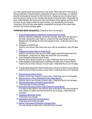 from the outside world and toward the inner world. While the back of the body is
being stretched in forward bends, particularly the backs of the legs, our attention
should continually be focused on the front torso. Always tip into a forward bend
from the groins, being sure to maintain the length of the front torso, especially the
lower belly between the pubic bone (the front bottom of the pelvis) and the navel.
As soon as you begin to feel this area shorten, you should stop the forward
movement, lift out of the pose slightly, reestablish the length of the lower belly,
and then try to bend forward again.

FORWARD BEND SEQUENCE (Total time 50 to 70 minutes)

   1. Supta Padangustasana (Reclining Hand-to-Big-Toe Pose)
       Hold the right leg vertical for one to two minutes, then open the leg out to
       the side, resting the outer thigh on a block for the same length of time.
       Repeat with the left leg for the same length of time. (Total time two to four
       minutes) .
   2. Dandasana (Staff Pose)
       Hold for one minute, then lean back and, with an exhalation, draw the legs
       into:
   3. Baddha Konasana (Bound Angle Pose)
       Hold for one minute, then as you inhale, lightly extend the legs back into
       Dandasana. (Total time for steps two and three: two minutes) .
   4. Janu Sirsasana (Head-to-knee Pose)
       Hold for two to three minutes on a side. (Total time four to six minutes) .
   5. Ardha Baddha Padmottanasana (Half-Bound Half-Lotus Forward Bend)
       Hold for two to three minutes on each side. (Total time four to six minutes)
       .
   6. Trianga Mukhaikapada Paschimottanasana (Three-Limbed Forward Bend)
       Hold for two to three minutes on each side. (Total time four to six minutes)
       .
   7. Krounchasana (Heron Pose)
       Hold for one to two minutes on each side. (Total time four to six minutes) .
   8. Marichyasana I (Pose Dedicated to the Sage Marichi)
       Hold for one to two minutes on each side. (Total time four to six minutes) .
   9. Paschimottanasana (Seated Forward Bend)
       (Total time two to three minutes).
   10. Upavistha Konasana (Wide-Angle Seated Forward Bend)
       First twist to the right for one minute, then to the left for the same length of
       time. Return to center and fold forward for two minutes. (Total time four
       minutes) .
   11. Tadasana (Mountain Pose)
       (Total time one minute).
   12. Uttanasana (Standing Forward Bend)
       (Total time one to two minutes).
   13. Utthita Trikonasana (Extended Triangle Pose)
       For one minute on each side. (Total time two minutes) .
 