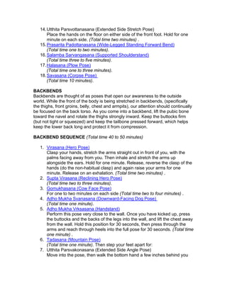 14. Utthita Parsvottanasana (Extended Side Stretch Pose)
       Place the hands on the floor on either side of the front foot. Hold for one
       minute on each side. (Total time two minutes) .
   15. Prasarita Padottanasana (Wide-Legged Standing Forward Bend)
       (Total time one to two minutes).
   16. Salamba Sarvangasana (Supported Shoulderstand)
       (Total time three to five minutes).
   17. Halasana (Plow Pose)
       (Total time one to three minutes).
   18. Savasana (Corpse Pose)
       (Total time 10 minutes).

BACKBENDS
Backbends are thought of as poses that open our awareness to the outside
world. While the front of the body is being stretched in backbends, (specifically
the thighs, front groins, belly, chest and armpits), our attention should continually
be focused on the back torso. As you come into a backbend, lift the pubic bone
toward the navel and rotate the thighs strongly inward. Keep the buttocks firm
(but not tight or squeezed) and keep the tailbone pressed forward, which helps
keep the lower back long and protect it from compression.

BACKBEND SEQUENCE (Total time 40 to 50 minutes)

   1. Virasana (Hero Pose)
      Clasp your hands, stretch the arms straight out in front of you, with the
      palms facing away from you. Then inhale and stretch the arms up
      alongside the ears. Hold for one minute. Release, reverse the clasp of the
      hands (do the non-habitual clasp) and again raise your arms for one
      minute. Release on an exhalation. (Total time two minutes) .
   2. Supta Virasana (Reclining Hero Pose)
      (Total time two to three minutes).
   3. Gomukhasana (Cow Face Pose)
      For one to two minutes on each side (Total time two to four minutes) .
   4. Adho Mukha Svanasana (Downward-Facing Dog Pose)
      (Total time one minute).
   5. Adho Mukha Vrksasana (Handstand)
      Perform this pose very close to the wall. Once you have kicked up, press
      the buttocks and the backs of the legs into the wall, and lift the chest away
      from the wall. Hold this position for 30 seconds, then press through the
      arms and reach through heels into the full pose for 30 seconds. (Total time
      one minute) .
   6. Tadasana (Mountain Pose)
      (Total time one minute). Then step your feet apart for:
   7. Utthita Parsvakonasana (Extended Side Angle Pose)
      Move into the pose, then walk the bottom hand a few inches behind you
 