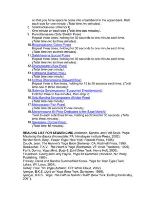 so that you have space to come into a backbend in the upper-back. Hold
       each side for one minute. (Total time two minutes) .
   8. Virabhadrasana I (Warrior I)
       One minute on each side (Total time two minutes) .
   9. Purvottanasana (Side Stretch Pose)
       Repeat three times, holding for 30 seconds to one minute each time.
       (Total time two to three minutes) .
   10. Bhujangasana (Cobra Pose)
       Repeat three times, holding for 30 seconds to one minute each time.
       (Total time two to three minutes) .
   11. Salabhasana (Locust Pose)
       Repeat three times, holding for 30 seconds to one minute each time.
       (Total time two to three minutes) .
   12. Dhanurasana (Bow Pose)
       (Total time one minute).
   13. Ustrasana (Camel Pose)
       (Total time one minute).
   14. Urdhva Dhanurasana (Upward Bow)
       Repeat three to five times, holding for 15 to 30 seconds each time. (Total
       time one to three minutes) .
   15. Salamba Sarvangasana (Supported Shoulderstand)
       Hold for three to five minutes, then drop to:
   16. Setu Bandha Sarvangasana (Bridge Pose)
       (Total time one minute).
   17. Matsyasana (Fish Pose)
       (Total time 30 seconds to one minute).
   18. Marichyasana III (Pose Dedicated to the Sage Marichi)
       Twist to each side three times, holding each twist for 30 seconds. (Total
       time three minutes) .
   19. Savasana (Corpse Pose)
       (Total time 10 minutes).

READING LIST FOR SEQUENCING Anderson, Sandra, and Rolf Sovik. Yoga:
Mastering the Basics (Honesdale, PA: Himalayan Institute Press, 2002).
Bender Birch, Beryl. Power Yoga (New York: Fireside Press, 1995).
Couch, Jean. The Runner's Yoga Book (Berkeley, CA: Rodmell Press, 1990.
Desikachar, T.K.V.. The Heart of Yoga (Rochester, VT: Inner Traditions, 1995).
Farhi, Donna. Yoga Mind, Body & Spirit (New York: Henry Holt, 2000).
Feuerstein, Georg and Larry Payne. Yoga for Dummies (Hoboken, NJ: Wiley
Publishing, 1999).
Frawley, David and Sandra Summerfield Kozak. Yoga for Your Type (Twin
Lakes, WI: Lotus, 2001).
Grilley, Paul. Yin Yoga (Ashland, OR: White Cloud, 2002).
Iyengar, B.K.S. Light on Yoga (New York: Schocken, 1995).
Iyengar, B.K.S.. Yoga: The Path to Holistic Health (New York: Dorling Kindersley,
2001).
 